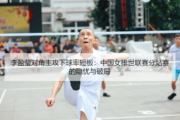 李盈莹对角主攻下球率短板：中国女排世联赛分站赛的隐忧与破局
