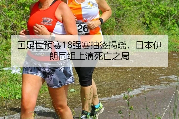 国足世预赛18强赛抽签揭晓，日本伊朗同组上演死亡之局