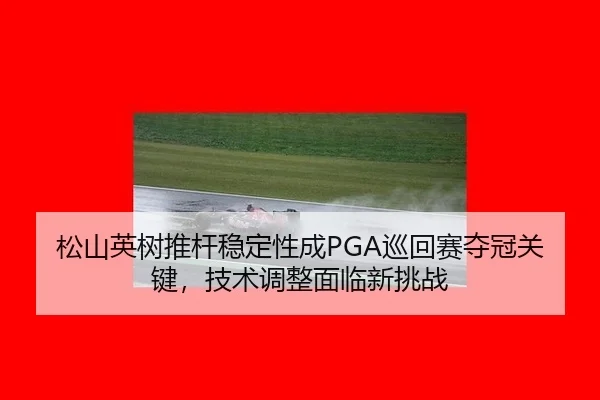松山英树推杆稳定性成PGA巡回赛夺冠关键，技术调整面临新挑战
