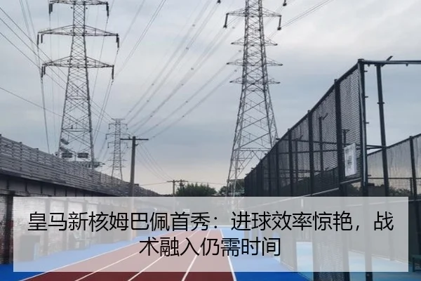 皇马新核姆巴佩首秀：进球效率惊艳，战术融入仍需时间